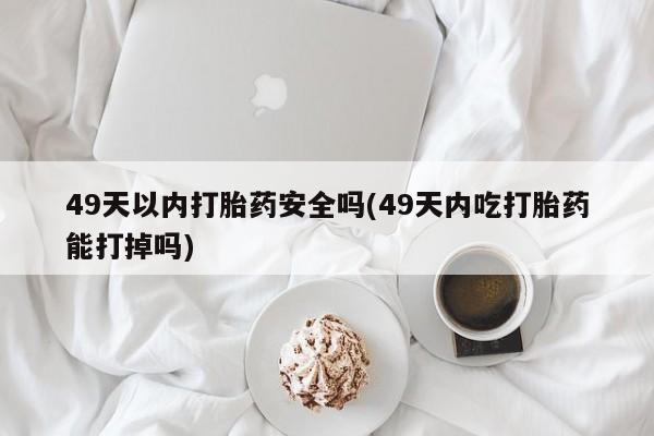 堕胎药微信有谁买微信49天以内打胎药安全吗(49天内吃打胎药能打掉吗)