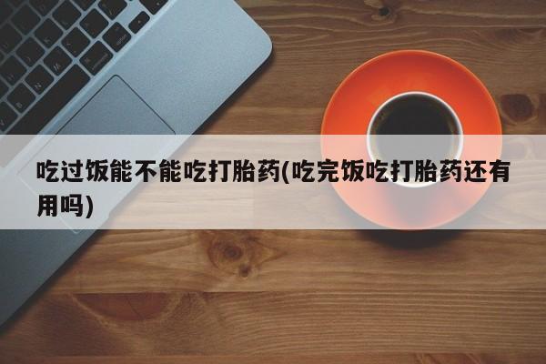 堕胎药微信有谁买微信吃过饭能不能吃打胎药(吃完饭吃打胎药还有用吗)