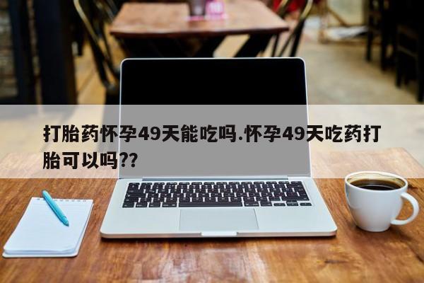 堕胎药微信有谁买微信打胎药怀孕49天能吃吗.怀孕49天吃药打胎可以吗?？