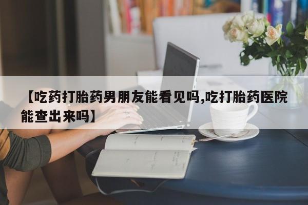 堕胎药微信有谁买微信【吃药打胎药男朋友能看见吗,吃打胎药医院能查出来吗】