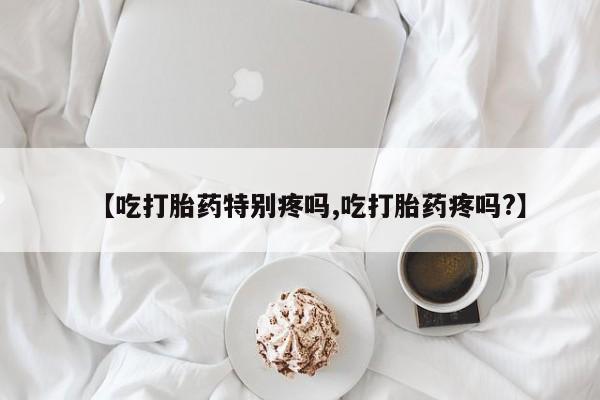 堕胎药微信有谁买微信【吃打胎药特别疼吗,吃打胎药疼吗?】