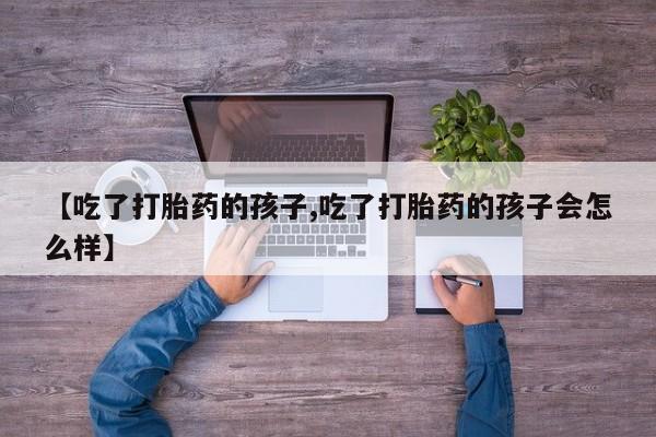 堕胎药微信有谁买微信【吃了打胎药的孩子,吃了打胎药的孩子会怎么样】
