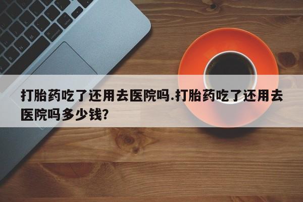 堕胎药微信有谁买微信打胎药吃了还用去医院吗.打胎药吃了还用去医院吗多少钱？