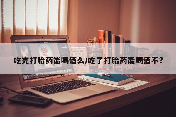 堕胎药微信有谁买微信吃完打胎药能喝酒么/吃了打胎药能喝酒不?