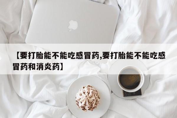 堕胎药微信有谁买微信【要打胎能不能吃感冒药,要打胎能不能吃感冒药和消炎药】