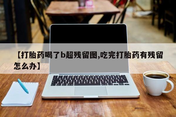堕胎药微信有谁买微信【打胎药喝了b超残留图,吃完打胎药有残留怎么办】