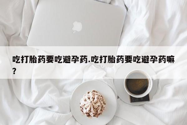 堕胎药微信有谁买微信吃打胎药要吃避孕药.吃打胎药要吃避孕药嘛？