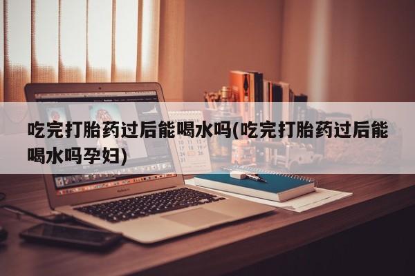 堕胎药微信有谁买微信吃完打胎药过后能喝水吗(吃完打胎药过后能喝水吗孕妇)