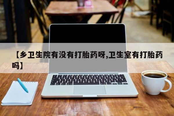 堕胎药微信有谁买微信【乡卫生院有没有打胎药呀,卫生室有打胎药吗】