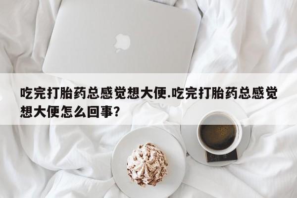 堕胎药微信有谁买微信吃完打胎药总感觉想大便.吃完打胎药总感觉想大便怎么回事？