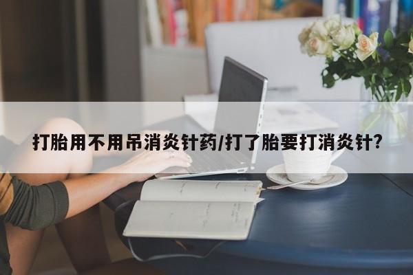 堕胎药微信有谁买微信打胎用不用吊消炎针药/打了胎要打消炎针?