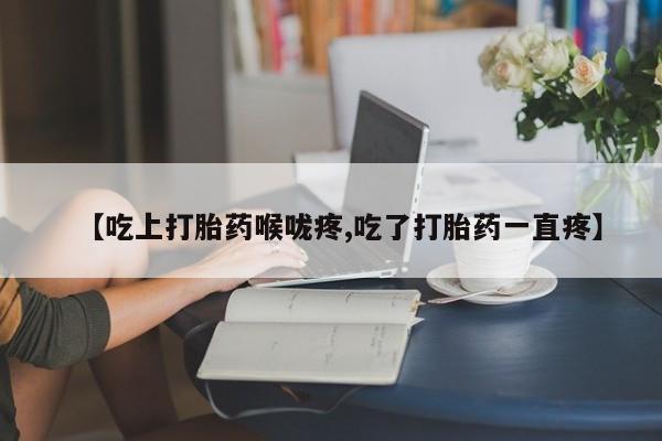 堕胎药微信有谁买微信【吃上打胎药喉咙疼,吃了打胎药一直疼】