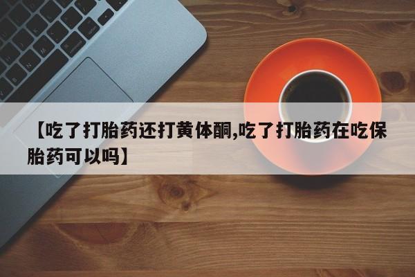 堕胎药微信有谁买微信【吃了打胎药还打黄体酮,吃了打胎药在吃保胎药可以吗】