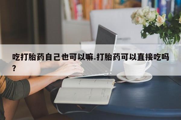 堕胎药微信有谁买微信吃打胎药自己也可以嘛.打胎药可以直接吃吗？