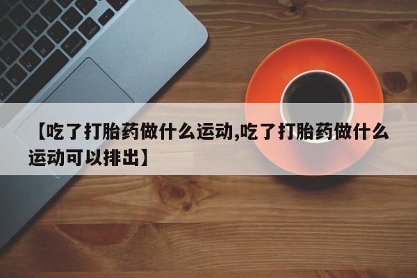 堕胎药微信有谁买微信【吃了打胎药做什么运动,吃了打胎药做什么运动可以排出】