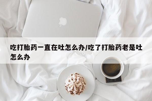 堕胎药微信有谁买微信吃打胎药一直在吐怎么办/吃了打胎药老是吐怎么办