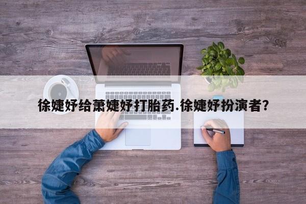 堕胎药微信有谁买微信徐婕妤给萧婕妤打胎药.徐婕妤扮演者？