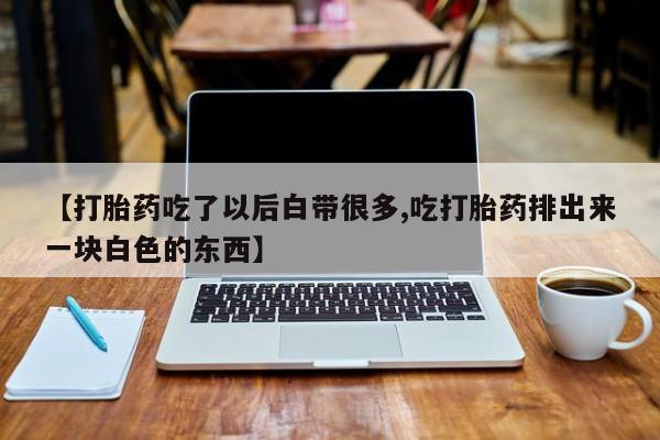 堕胎药微信有谁买微信【打胎药吃了以后白带很多,吃打胎药排出来一块白色的东西】