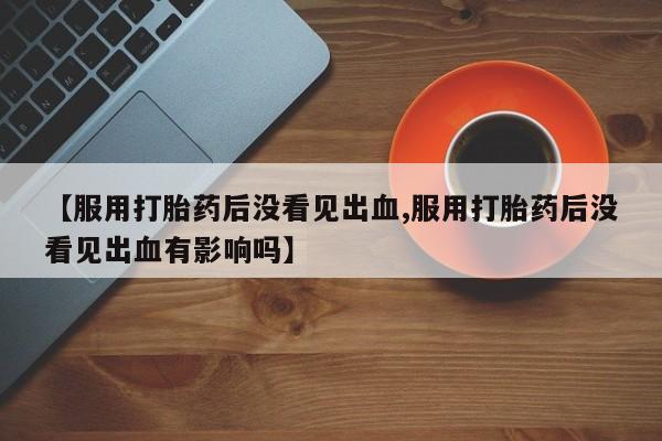 堕胎药微信有谁买微信【服用打胎药后没看见出血,服用打胎药后没看见出血有影响吗】