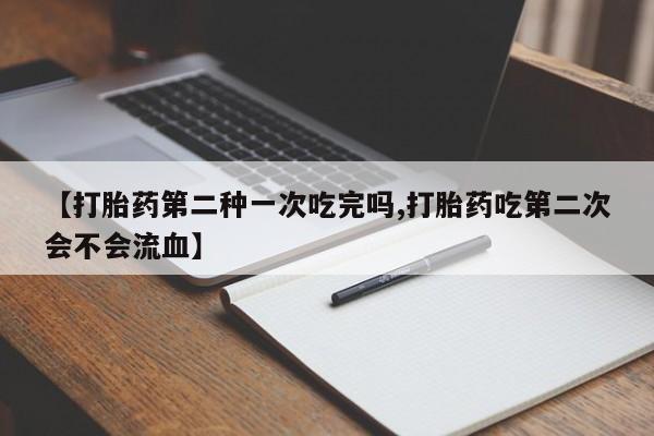 堕胎药微信有谁买微信【打胎药第二种一次吃完吗,打胎药吃第二次会不会流血】