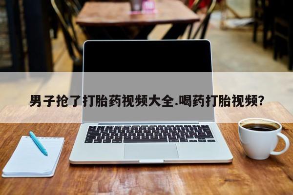 堕胎药微信有谁买微信男子抢了打胎药视频大全.喝药打胎视频？