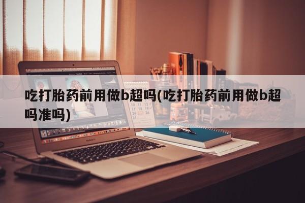 堕胎药微信有谁买微信吃打胎药前用做b超吗(吃打胎药前用做b超吗准吗)